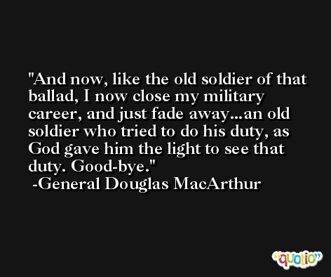 And now, like the old soldier of that ballad, I now close my military career, and just fade away...an old soldier who tried to do his duty, as God gave him the light to see that duty. Good-bye. -General Douglas MacArthur