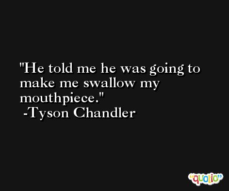 He told me he was going to make me swallow my mouthpiece. -Tyson Chandler