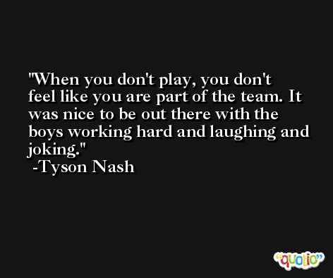 When you don't play, you don't feel like you are part of the team. It was nice to be out there with the boys working hard and laughing and joking. -Tyson Nash