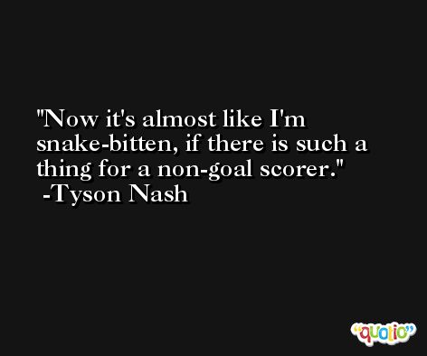 Now it's almost like I'm snake-bitten, if there is such a thing for a non-goal scorer. -Tyson Nash