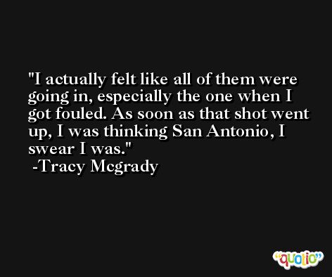 I actually felt like all of them were going in, especially the one when I got fouled. As soon as that shot went up, I was thinking San Antonio, I swear I was. -Tracy Mcgrady