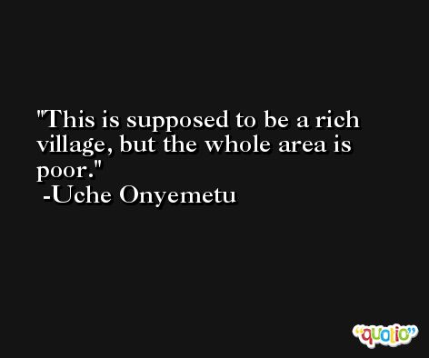 This is supposed to be a rich village, but the whole area is poor. -Uche Onyemetu
