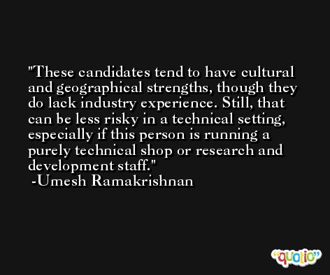 These candidates tend to have cultural and geographical strengths, though they do lack industry experience. Still, that can be less risky in a technical setting, especially if this person is running a purely technical shop or research and development staff. -Umesh Ramakrishnan