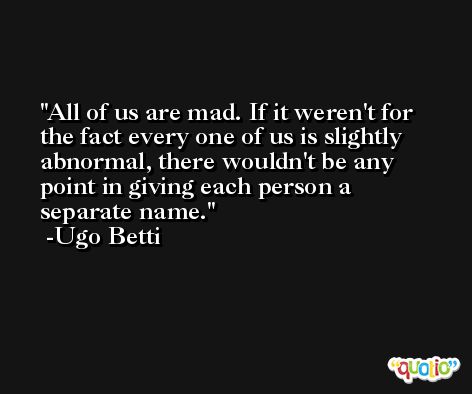 All of us are mad. If it weren't for the fact every one of us is slightly abnormal, there wouldn't be any point in giving each person a separate name. -Ugo Betti