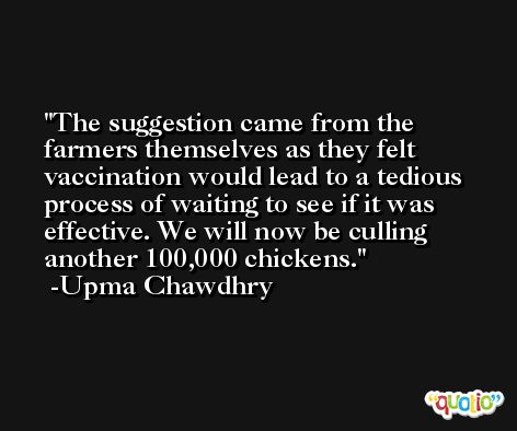 The suggestion came from the farmers themselves as they felt vaccination would lead to a tedious process of waiting to see if it was effective. We will now be culling another 100,000 chickens. -Upma Chawdhry