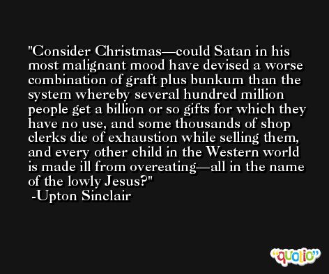 Consider Christmas—could Satan in his most malignant mood have devised a worse combination of graft plus bunkum than the system whereby several hundred million people get a billion or so gifts for which they have no use, and some thousands of shop clerks die of exhaustion while selling them, and every other child in the Western world is made ill from overeating—all in the name of the lowly Jesus? -Upton Sinclair