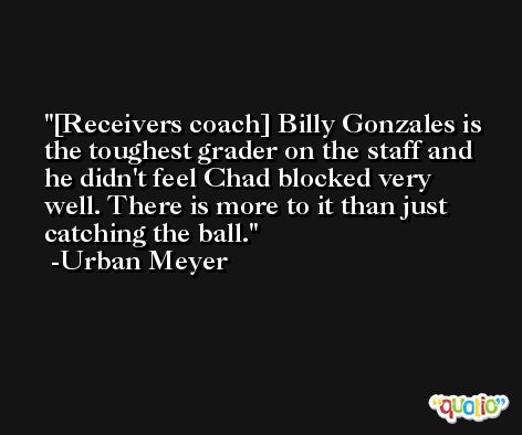 [Receivers coach] Billy Gonzales is the toughest grader on the staff and he didn't feel Chad blocked very well. There is more to it than just catching the ball. -Urban Meyer