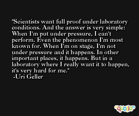 Scientists want full proof under laboratory conditions. And the answer is very simple: When I'm put under pressure, I can't perform. Even the phenomenon I'm most known for. When I'm on stage, I'm not under pressure and it happens. In other important places, it happens. But in a laboratory where I really want it to happen, it's very hard for me. -Uri Geller