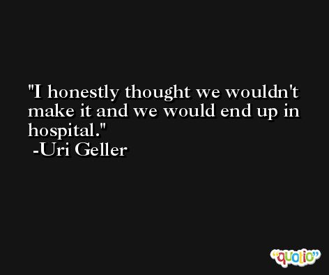 I honestly thought we wouldn't make it and we would end up in hospital. -Uri Geller