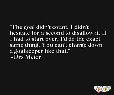 The goal didn't count. I didn't hesitate for a second to disallow it. If I had to start over, I'd do the exact same thing. You can't charge down a goalkeeper like that. -Urs Meier