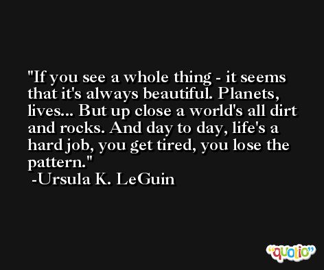 If you see a whole thing - it seems that it's always beautiful. Planets, lives... But up close a world's all dirt and rocks. And day to day, life's a hard job, you get tired, you lose the pattern. -Ursula K. LeGuin