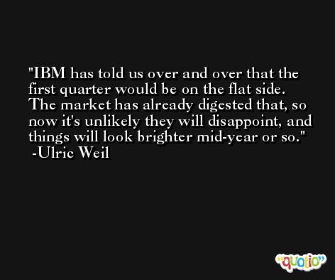 IBM has told us over and over that the first quarter would be on the flat side. The market has already digested that, so now it's unlikely they will disappoint, and things will look brighter mid-year or so. -Ulric Weil