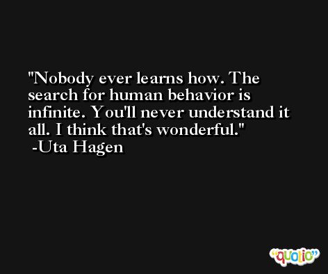 Nobody ever learns how. The search for human behavior is infinite. You'll never understand it all. I think that's wonderful. -Uta Hagen