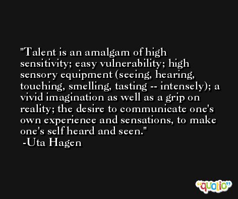 Talent is an amalgam of high sensitivity; easy vulnerability; high sensory equipment (seeing, hearing, touching, smelling, tasting -- intensely); a vivid imagination as well as a grip on reality; the desire to communicate one's own experience and sensations, to make one's self heard and seen. -Uta Hagen