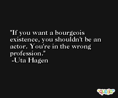 If you want a bourgeois existence, you shouldn't be an actor. You're in the wrong profession. -Uta Hagen