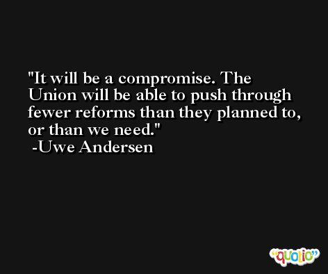 It will be a compromise. The Union will be able to push through fewer reforms than they planned to, or than we need. -Uwe Andersen