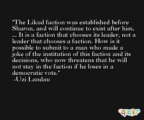 The Likud faction was established before Sharon, and will continue to exist after him, ... It is a faction that chooses its leader, not a leader that chooses a faction. How is it possible to submit to a man who made a joke of the institution of this faction and its decisions, who now threatens that he will not stay in the faction if he loses in a democratic vote. -Uzi Landau
