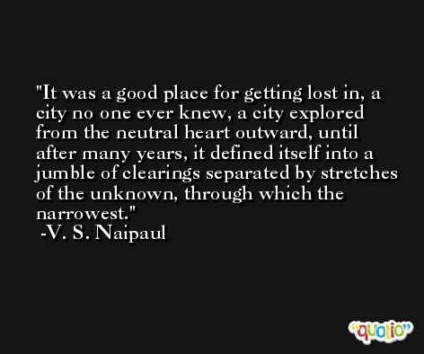 It was a good place for getting lost in, a city no one ever knew, a city explored from the neutral heart outward, until after many years, it defined itself into a jumble of clearings separated by stretches of the unknown, through which the narrowest. -V. S. Naipaul