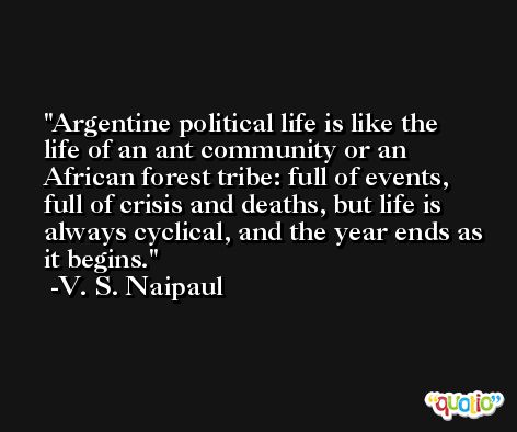 Argentine political life is like the life of an ant community or an African forest tribe: full of events, full of crisis and deaths, but life is always cyclical, and the year ends as it begins. -V. S. Naipaul