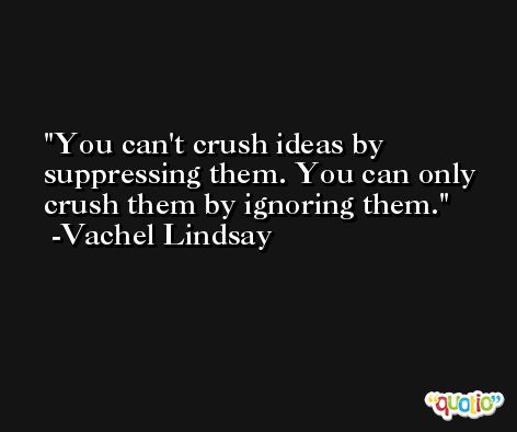 You can't crush ideas by suppressing them. You can only crush them by ignoring them. -Vachel Lindsay