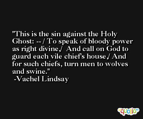 This is the sin against the Holy Ghost: -- / To speak of bloody power as right divine,/  And call on God to guard each vile chief's house,/ And for such chiefs, turn men to wolves and swine. -Vachel Lindsay