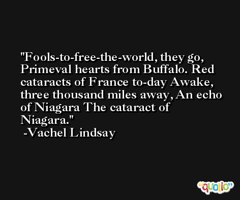 Fools-to-free-the-world, they go, Primeval hearts from Buffalo. Red cataracts of France to-day Awake, three thousand miles away, An echo of Niagara The cataract of Niagara. -Vachel Lindsay