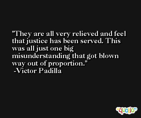 They are all very relieved and feel that justice has been served. This was all just one big misunderstanding that got blown way out of proportion. -Victor Padilla