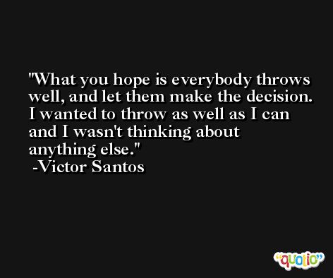 What you hope is everybody throws well, and let them make the decision. I wanted to throw as well as I can and I wasn't thinking about anything else. -Victor Santos