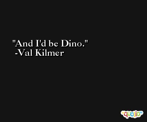 And I'd be Dino. -Val Kilmer