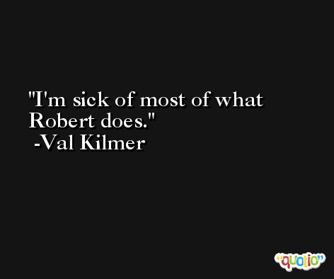 I'm sick of most of what Robert does. -Val Kilmer