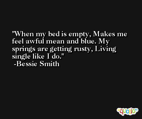 When my bed is empty, Makes me feel awful mean and blue. My springs are getting rusty, Living single like I do. -Bessie Smith