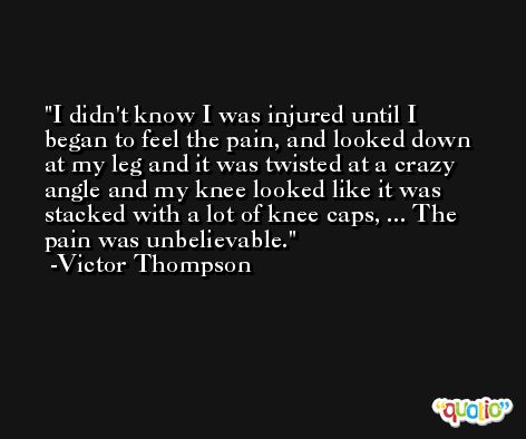 I didn't know I was injured until I began to feel the pain, and looked down at my leg and it was twisted at a crazy angle and my knee looked like it was stacked with a lot of knee caps, ... The pain was unbelievable. -Victor Thompson