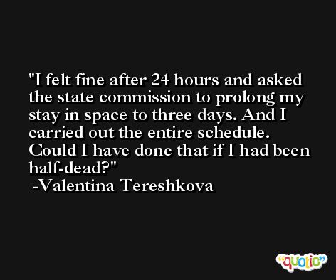 I felt fine after 24 hours and asked the state commission to prolong my stay in space to three days. And I carried out the entire schedule. Could I have done that if I had been half-dead? -Valentina Tereshkova