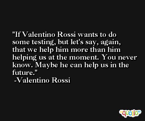 If Valentino Rossi wants to do some testing, but let's say, again, that we help him more than him helping us at the moment. You never know. Maybe he can help us in the future. -Valentino Rossi