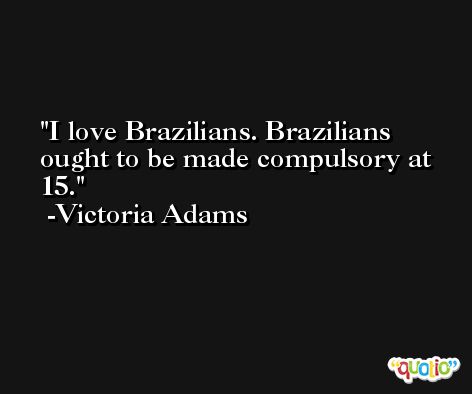 I love Brazilians. Brazilians ought to be made compulsory at 15. -Victoria Adams