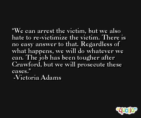 We can arrest the victim, but we also hate to re-victimize the victim. There is no easy answer to that. Regardless of what happens, we will do whatever we can. The job has been tougher after Crawford, but we will prosecute these cases. -Victoria Adams
