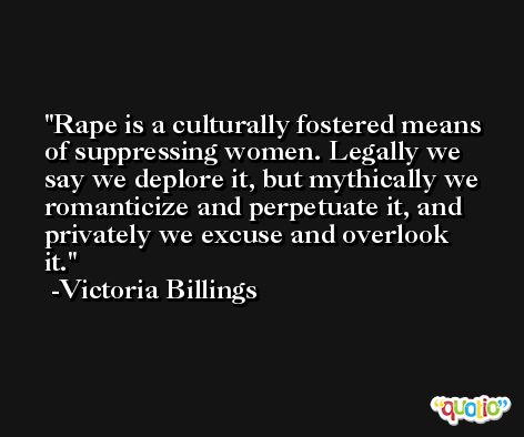 Rape is a culturally fostered means of suppressing women. Legally we say we deplore it, but mythically we romanticize and perpetuate it, and privately we excuse and overlook it. -Victoria Billings