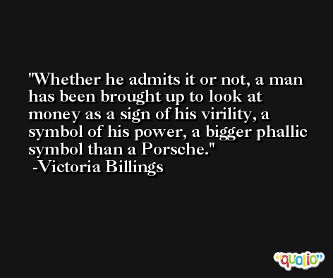 Whether he admits it or not, a man has been brought up to look at money as a sign of his virility, a symbol of his power, a bigger phallic symbol than a Porsche. -Victoria Billings