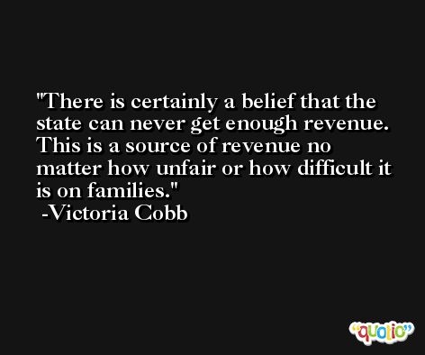 There is certainly a belief that the state can never get enough revenue. This is a source of revenue no matter how unfair or how difficult it is on families. -Victoria Cobb