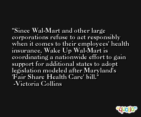 Since Wal-Mart and other large corporations refuse to act responsibly when it comes to their employees' health insurance, Wake Up Wal-Mart is coordinating a nationwide effort to gain support for additional states to adopt legislation modeled after Maryland's 'Fair Share Health Care' bill. -Victoria Collins