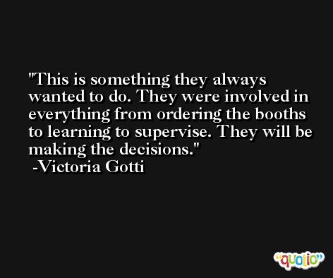 This is something they always wanted to do. They were involved in everything from ordering the booths to learning to supervise. They will be making the decisions. -Victoria Gotti