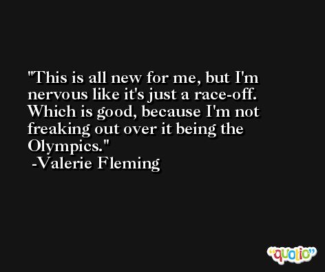 This is all new for me, but I'm nervous like it's just a race-off. Which is good, because I'm not freaking out over it being the Olympics. -Valerie Fleming