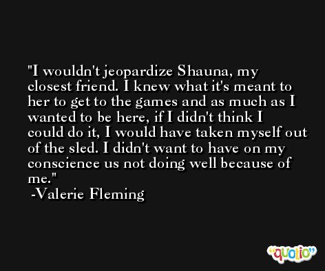 I wouldn't jeopardize Shauna, my closest friend. I knew what it's meant to her to get to the games and as much as I wanted to be here, if I didn't think I could do it, I would have taken myself out of the sled. I didn't want to have on my conscience us not doing well because of me. -Valerie Fleming