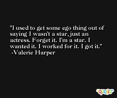 I used to get some ego thing out of saying I wasn't a star, just an actress. Forget it. I'm a star. I wanted it. I worked for it. I got it. -Valerie Harper