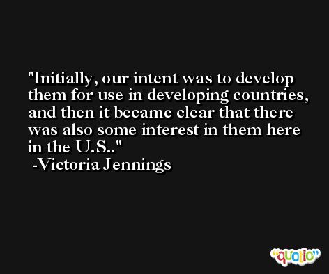Initially, our intent was to develop them for use in developing countries, and then it became clear that there was also some interest in them here in the U.S.. -Victoria Jennings