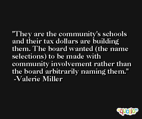 They are the community's schools and their tax dollars are building them. The board wanted (the name selections) to be made with community involvement rather than the board arbitrarily naming them. -Valerie Miller