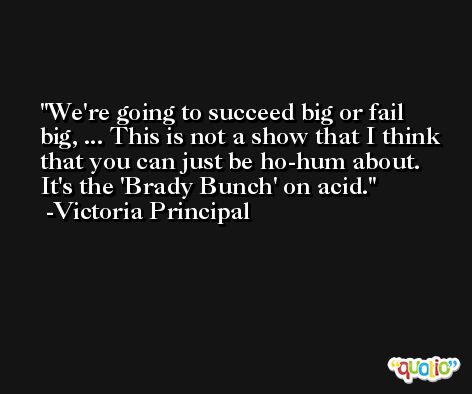 We're going to succeed big or fail big, ... This is not a show that I think that you can just be ho-hum about. It's the 'Brady Bunch' on acid. -Victoria Principal