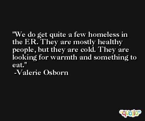 We do get quite a few homeless in the ER. They are mostly healthy people, but they are cold. They are looking for warmth and something to eat. -Valerie Osborn