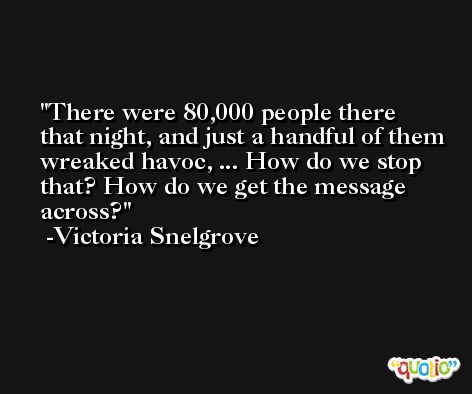 There were 80,000 people there that night, and just a handful of them wreaked havoc, ... How do we stop that? How do we get the message across? -Victoria Snelgrove