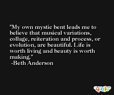 My own mystic bent leads me to believe that musical variations, collage, reiteration and process, or evolution, are beautiful. Life is worth living and beauty is worth making. -Beth Anderson